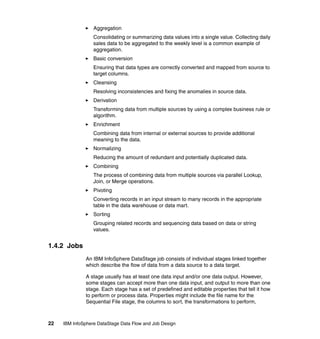 Aggregation
                  Consolidating or summarizing data values into a single value. Collecting daily
                  sales data to be aggregated to the weekly level is a common example of
                  aggregation.
                  Basic conversion
                  Ensuring that data types are correctly converted and mapped from source to
                  target columns.
                  Cleansing
                  Resolving inconsistencies and fixing the anomalies in source data.
                  Derivation
                  Transforming data from multiple sources by using a complex business rule or
                  algorithm.
                  Enrichment
                  Combining data from internal or external sources to provide additional
                  meaning to the data.
                  Normalizing
                  Reducing the amount of redundant and potentially duplicated data.
                  Combining
                  The process of combining data from multiple sources via parallel Lookup,
                  Join, or Merge operations.
                  Pivoting
                  Converting records in an input stream to many records in the appropriate
                  table in the data warehouse or data mart.
                  Sorting
                  Grouping related records and sequencing data based on data or string
                  values.


1.4.2 Jobs
              An IBM InfoSphere DataStage job consists of individual stages linked together
              which describe the flow of data from a data source to a data target.

              A stage usually has at least one data input and/or one data output. However,
              some stages can accept more than one data input, and output to more than one
              stage. Each stage has a set of predefined and editable properties that tell it how
              to perform or process data. Properties might include the file name for the
              Sequential File stage, the columns to sort, the transformations to perform,



22   IBM InfoSphere DataStage Data Flow and Job Design
 