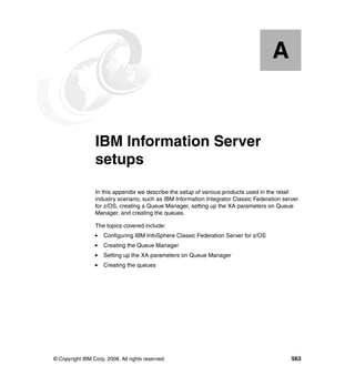A


  Appendix A.    IBM Information Server
                 setups
                 In this appendix we describe the setup of various products used in the retail
                 industry scenario, such as IBM Information Integrator Classic Federation server
                 for z/OS, creating a Queue Manager, setting up the XA parameters on Queue
                 Manager, and creating the queues.

                 The topics covered include:
                     Configuring IBM InfoSphere Classic Federation Server for z/OS
                     Creating the Queue Manager
                     Setting up the XA parameters on Queue Manager
                     Creating the queues




© Copyright IBM Corp. 2008. All rights reserved.                                             563
 