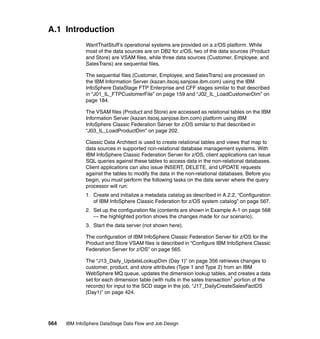 A.1 Introduction
              WantThatStuff’s operational systems are provided on a z/OS platform. While
              most of the data sources are on DB2 for z/OS, two of the data sources (Product
              and Store) are VSAM files, while three data sources (Customer, Employee, and
              SalesTrans) are sequential files.

              The sequential files (Customer, Employee, and SalesTrans) are processed on
              the IBM Information Server (kazan.itsosj.sanjose.ibm.com) using the IBM
              InfoSphere DataStage FTP Enterprise and CFF stages similar to that described
              in “J01_IL_FTPCustomerFile” on page 159 and “J02_IL_LoadCustomerDim” on
              page 184.

              The VSAM files (Product and Store) are accessed as relational tables on the IBM
              Information Server (kazan.itsosj.sanjose.ibm.com) platform using IBM
              InfoSphere Classic Federation Server for z/OS similar to that described in
              “J03_IL_LoadProductDim” on page 202.

              Classic Data Architect is used to create relational tables and views that map to
              data sources in supported non-relational database management systems. With
              IBM InfoSphere Classic Federation Server for z/OS, client applications can issue
              SQL queries against these tables to access data in the non-relational databases.
              Client applications can also issue INSERT, DELETE, and UPDATE requests
              against the tables to modify the data in the non-relational databases. Before you
              begin, you must perform the following tasks on the data server where the query
              processor will run:
              1. Create and initialize a metadata catalog as described in A.2.2, “Configuration
                 of IBM InfoSphere Classic Federation for z/OS system catalog” on page 567.
              2. Set up the configuration file (contents are shown in Example A-1 on page 568
                 — the highlighted portion shows the changes made for our scenario).
              3. Start the data server (not shown here).

              The configuration of IBM InfoSphere Classic Federation Server for z/OS for the
              Product and Store VSAM files is described in “Configure IBM InfoSphere Classic
              Federation Server for z/OS” on page 565.

              The “J13_Daily_UpdateLookupDim (Day 1)” on page 356 retrieves changes to
              customer, product, and store attributes (Type 1 and Type 2) from an IBM
              WebSphere MQ queue, updates the dimension lookup tables, and creates a data
              set for each dimension table (with nulls in the sales transaction1 portion of the
              records) for input to the SCD stage in the job, “J17_DailyCreateSalesFactDS
              (Day1)” on page 424.




564   IBM InfoSphere DataStage Data Flow and Job Design
 
