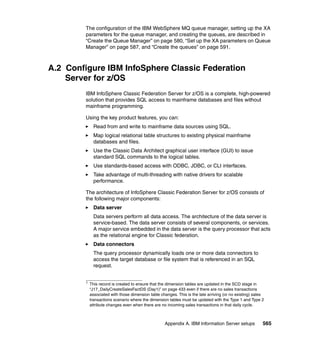 The configuration of the IBM WebSphere MQ queue manager, setting up the XA
        parameters for the queue manager, and creating the queues, are described in
        “Create the Queue Manager” on page 580, “Set up the XA parameters on Queue
        Manager” on page 587, and “Create the queues” on page 591.



A.2 Configure IBM InfoSphere Classic Federation
    Server for z/OS
        IBM InfoSphere Classic Federation Server for z/OS is a complete, high-powered
        solution that provides SQL access to mainframe databases and files without
        mainframe programming.

        Using the key product features, you can:
              Read from and write to mainframe data sources using SQL.
              Map logical relational table structures to existing physical mainframe
              databases and files.
              Use the Classic Data Architect graphical user interface (GUI) to issue
              standard SQL commands to the logical tables.
              Use standards-based access with ODBC, JDBC, or CLI interfaces.
              Take advantage of multi-threading with native drivers for scalable
              performance.

        The architecture of InfoSphere Classic Federation Server for z/OS consists of
        the following major components:
              Data server
              Data servers perform all data access. The architecture of the data server is
              service-based. The data server consists of several components, or services.
              A major service embedded in the data server is the query processor that acts
              as the relational engine for Classic federation.
              Data connectors
              The query processor dynamically loads one or more data connectors to
              access the target database or file system that is referenced in an SQL
              request.


        1
            This record is created to ensure that the dimension tables are updated in the SCD stage in
            “J17_DailyCreateSalesFactDS (Day1)” on page 433 even if there are no sales transactions
            associated with those dimension table changes. This is the late arriving (or no existing) sales
            transactions scenario where the dimension tables must be updated with the Type 1 and Type 2
            attribute changes even when there are no incoming sales transactions in that daily cycle.



                                                    Appendix A. IBM Information Server setups             565
 