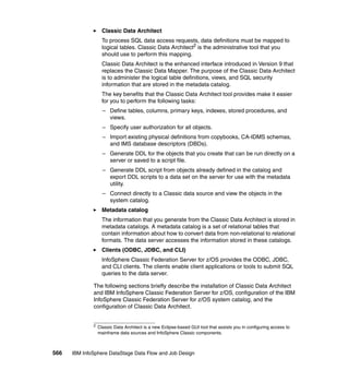 Classic Data Architect
                    To process SQL data access requests, data definitions must be mapped to
                    logical tables. Classic Data Architect2 is the administrative tool that you
                    should use to perform this mapping.
                    Classic Data Architect is the enhanced interface introduced in Version 9 that
                    replaces the Classic Data Mapper. The purpose of the Classic Data Architect
                    is to administer the logical table definitions, views, and SQL security
                    information that are stored in the metadata catalog.
                    The key benefits that the Classic Data Architect tool provides make it easier
                    for you to perform the following tasks:
                    – Define tables, columns, primary keys, indexes, stored procedures, and
                      views.
                    – Specify user authorization for all objects.
                    – Import existing physical definitions from copybooks, CA-IDMS schemas,
                      and IMS database descriptors (DBDs).
                    – Generate DDL for the objects that you create that can be run directly on a
                      server or saved to a script file.
                    – Generate DDL script from objects already defined in the catalog and
                      export DDL scripts to a data set on the server for use with the metadata
                      utility.
                    – Connect directly to a Classic data source and view the objects in the
                      system catalog.
                    Metadata catalog
                    The information that you generate from the Classic Data Architect is stored in
                    metadata catalogs. A metadata catalog is a set of relational tables that
                    contain information about how to convert data from non-relational to relational
                    formats. The data server accesses the information stored in these catalogs.
                    Clients (ODBC, JDBC, and CLI)
                    InfoSphere Classic Federation Server for z/OS provides the ODBC, JDBC,
                    and CLI clients. The clients enable client applications or tools to submit SQL
                    queries to the data server.

              The following sections briefly describe the installation of Classic Data Architect
              and IBM InfoSphere Classic Federation Server for z/OS, configuration of the IBM
              InfoSphere Classic Federation Server for z/OS system catalog, and the
              configuration of Classic Data Architect.


              2
                  Classic Data Architect is a new Eclipse-based GUI tool that assists you in configuring access to
                  mainframe data sources and InfoSphere Classic components.



566   IBM InfoSphere DataStage Data Flow and Job Design
 