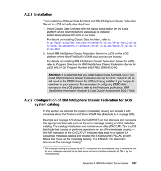 A.2.1 Installation
            The installation of Classic Data Architect and IBM InfoSphere Classic Federation
            Server for z/OS is briefly described here:
            1. Install Classic Data Architect with the typical setup option on the Linux
               platform where IBM InfoSphere DataStage is installed —
               kazan.itsosj.sanjose.ibm.com in our case.
                  For details on installing Classic Data Architect, refer to:
                  http://publib.boulder.ibm.com/infocenter/iisclzos/v9r1/index.jsp?top
                  ic=/com.ibm.websphere.ii.product.install.clas.doc/topics/iiypicac-in
                  stcda.html
            2. Install IBM InfoSphere Classic Federation Server for z/OS on the z/OS
               platform where WantThatStuff’s VSAM data sources are located.
                  For details on installing IBM InfoSphere Classic Federation Server for z/OS,
                  refer to Program Directory for IBM WebSphere Classic Federation Server for
                  z/OS V09.01.00, Program Number 5655-R52, GI10-8750-00.

                   Attention: It is essential that you install Classic Data Architect before you
                   install IBM InfoSphere Classic Federation Server for z/OS. Failure to do so
                   will result in the ODBC drivers for z/OS not being installed if you happen to
                   use them in your scenario. For examples of configuring ODBC data
                   sources on the z/OS platform, refer to the Redbooks publication, IBM
                   WebSphere Information Analyzer & Data Quality Assessment, SG24-7508.


A.2.2 Configuration of IBM InfoSphere Classic Federation for z/OS
      system catalog
            In this section we allocate the system (metadata) catalog and update it with
            metadata about the Product and Store VSAM files (Example A-1 on page 568).

            Example A-2 on page 570 shows the CACPOST job that allocates and populates
            the appropriate data sets such as the error message catalog and the metadata
            catalog. The catalog initialization and maintenance utility (CACCATUT) is a z/OS
            batch job that creates or performs operations on an offline metadata catalog —
            the INIT operation of the CACCATUT initializes data sets for a version 9.1
            sequential metadata catalog and creates the SYSIBM and SYSCAC system
            tables that make up the metadata catalog. The ENGCAT DD statement
            references the message catalog3.

            3
                The message catalog is accessed by the CLI component and the metadata utility to retrieve the text
                for error messages reported by the data server and error conditions detected by CLI or by the
                metadata utility.



                                                        Appendix A. IBM Information Server setups            567
 