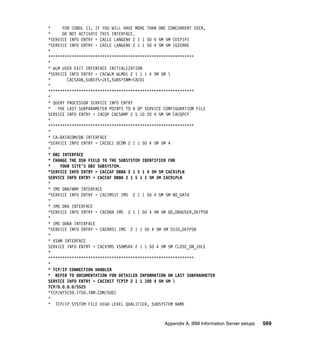 *     FOR COBOL II, IF YOU WILL HAVE MORE THAN ONE CONCURRENT USER,
*     DO NOT ACTIVATE THIS INTERFACE.
*SERVICE INFO ENTRY = CACLE LANGENV 2 1 1 50 4 5M 5M CEEPIPI
*SERVICE INFO ENTRY = CACLE LANGENV 2 1 1 50 4 5M 5M IGZERRE
*
**************************************************************
*
* WLM USER EXIT INTERFACE INITIALIZATION
*SERVICE INFO ENTRY = CACWLM WLM01 2 1 1 1 4 5M 5M 
*       CACSX06,SUBSYS=JES,SUBSYSNM=CAC01
*
**************************************************************
*
* QUERY PROCESSOR SERVICE INFO ENTRY
* THE LAST SUBPARAMETER POINTS TO A QP SERVICE CONFIGURATION FILE
SERVICE INFO ENTRY = CACQP CACSAMP 2 5 10 20 4 5M 5M CACQPCF
*
**************************************************************
*
* CA-DATACOM/DB INTERFACE
*SERVICE INFO ENTRY = CACDCI DCOM 2 1 1 50 4 5M 5M 4
*
* DB2 INTERFACE
* CHANGE THE DSN FIELD TO THE SUBSYSTEM IDENTIFIER FOR
*    YOUR SITE'S DB2 SUBSYSTEM.
*SERVICE INFO ENTRY = CACCAF DB8A 2 1 5 1 4 5M 5M CAC91PLN
SERVICE INFO ENTRY = CACCAF DB8A 2 1 5 1 1 5M 5M CAC91PLN
*
* IMS DBB/BMP INTERFACE
*SERVICE INFO ENTRY = CACIMSIF IMS 2 1 1 50 4 5M 5M NO_DATA
*
* IMS DRA INTERFACE
*SERVICE INFO ENTRY = CACDRA IMS 2 1 1 50 4 5M 5M 00,DRAUSER,DEFPSB
*
* IMS ODBA INTERFACE
*SERVICE INFO ENTRY = CACRRSI IMS 2 1 1 50 4 5M 5M SSID,DEFPSB
*
* VSAM INTERFACE
SERVICE INFO ENTRY = CACVSMS VSAMSRV 2 1 1 50 4 5M 5M CLOSE_ON_IDLE
*
**************************************************************
*
* TCP/IP CONNECTION HANDLER
* REFER TO DOCUMENTATION FOR DETAILED INFORMATION ON LAST SUBPARAMETER
SERVICE INFO ENTRY = CACINIT TCPIP 2 1 1 100 4 5M 5M 
TCP/0.0.0.0/5525
*TCP/WTSC59.ITSO.IBM.COM/5001
*
* TCP/IP SYSTEM FILE HIGH LEVEL QUALIFIER, SUBSYSTEM NAME



                                                Appendix A. IBM Information Server setups   569
 