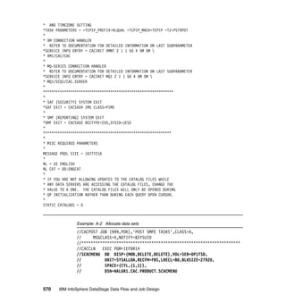 * AND TIMEZONE SETTING
*TASK PARAMETERS = =TCPIP_PREFIX=HLQUAL =TCPIP_MACH=TCPIP =TZ=PST9PDT
*
* XM CONNECTION HANDLER
* REFER TO DOCUMENTATION FOR DETAILED INFORMATION ON LAST SUBPARAMETER
*SERVICE INFO ENTRY = CACINIT XMNT 2 1 1 50 4 5M 5M 
* XM1/CAC/CAC
*
* MQ-SERIES CONNECTION HANDLER
* REFER TO DOCUMENTATION FOR DETAILED INFORMATION ON LAST SUBPARAMETER
*SERVICE INFO ENTRY = CACINIT MQI 2 1 1 50 4 5M 5M 
* MQI/SCQ1/CAC.SERVER
*
**************************************************************
*
* SAF (SECURITY) SYSTEM EXIT
*SAF EXIT = CACSX04 IMS CLASS=PIMS
*
* SMF (REPORTING) SYSTEM EXIT
*SMF EXIT = CACSX02 RECTYPE=255,SYSID=JES2
*
*************************************************************
*
* MISC REQUIRED PARAMETERS
*
MESSAGE POOL SIZE = 16777216
*
NL = US ENGLISH
NL CAT = DD:ENGCAT
*
* IF YOU ARE NOT ALLOWING UPDATES TO THE CATALOG FILES WHILE
* ANY DATA SERVERS ARE ACCESSING THE CATALOG FILES, CHANGE THE
* VALUE TO A ONE. THE CATALOG FILES WILL ONLY BE OPENED DURING
* QP INITIALIZATION RATHER THAN DURING EACH QUERY OPEN CURSOR.
*
STATIC CATALOGS = 0



               Example: A-2 Allocate data sets
               //CACPOST JOB (999,POK),'POST SMPE TASKS',CLASS=A,
               //     MSGCLASS=X,NOTIFY=&SYSUID
               //********************************************************************
               //CACCLN   EXEC PGM=IEFBR14
               //SCACMENU DD DISP=(MOD,DELETE,DELETE),VOL=SER=OP1TSD,
               //          UNIT=SYSALLDA,RECFM=FBS,LRECL=80,BLKSIZE=27920,
               //          SPACE=(CYL,(1,1)),
               //          DSN=NALUR1.CAC.PRODUCT.SCACMENU


570    IBM InfoSphere DataStage Data Flow and Job Design
 