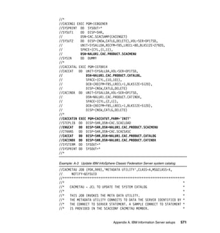 //*
//CACENG1 EXEC PGM=IEBGENER
//SYSPRINT DD SYSOUT=*
//SYSUT1    DD DISP=SHR,
//          DSN=CAC.SCACSAMP(CACENGCT)
//SYSUT2    DD DISP=(NEW,CATLG,DELETE),VOL=SER=OP1TSD,
//          UNIT=SYSALLDA,RECFM=FBS,LRECL=80,BLKSIZE=27920,
//          SPACE=(CYL,(1,1)),
//          DSN=NALUR1.CAC.PRODUCT.SCACMENU
//SYSIN     DD DUMMY
//*
//CACCATAL EXEC PGM=IEFBR14
//CACCAT   DD UNIT=SYSALLDA,VOL=SER=OP1TSD,
//             DSN=NALUR1.CAC.PRODUCT.CATALOG,
//             SPACE=(CYL,(10,10)),
//             DCB=(RECFM=FBS,LRECL=1,BLKSIZE=5120),
//             DISP=(NEW,CATLG,DELETE)
//CACINDX DD UNIT=SYSALLDA,VOL=SER=OP1TSD,
//             DSN=NALUR1.CAC.PRODUCT.CATINDX,
//             SPACE=(CYL,(2,1)),
//             DCB=(RECFM=FBS,LRECL=1,BLKSIZE=5120),
//             DISP=(NEW,CATLG,DELETE)
//*
//CACCATIN EXEC PGM=CACCATUT,PARM='INIT'
//STEPLIB DD DISP=SHR,DSN=CAC.SCACLOAD
//ENGCAT   DD DISP=SHR,DSN=NALUR1.CAC.PRODUCT.SCACMENU
//CTRANS   DD DISP=SHR,DSN=CAC.SCACSASC
//CACCAT   DD DISP=SHR,DSN=NALUR1.CAC.PRODUCT.CATALOG
//CACINDX DD DISP=SHR,DSN=NALUR1.CAC.PRODUCT.CATINDX
//SYSTERM DD SYSOUT=*
//SYSPRINT DD SYSOUT=*
//*

Example: A-3 Update IBM InfoSphere Classic Federation Server system catalog
//CACMETAU JOB (POK,999),'METADATA UTILITY',CLASS=A,MSGCLASS=X,
//     NOTIFY=&SYSUID
//********************************************************************
//*                                                                  *
//*   CACMETAU - JCL TO UPDATE THE SYSTEM CATALOG                    *
//*                                                                  *
//*   THIS JOB INVOKES THE META DATA UTILITY.                        *
//*   THE METADATA UTILITY CONNECTS TO DATA THE SERVER IDENTIFIED BY *
//*   THE CONNECT TO SERVER STATEMENT. A SAMPLE CONNECT TO STATEMENT *
//*   IS PROVIDED IN THE SCACCONF CACMETAU MEMBER.                   *


                                   Appendix A. IBM Information Server setups   571
 