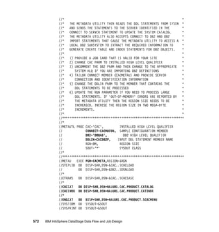 //*                                                                  *
              //*   THE METADATA UTILITY THEN READS THE DDL STATEMENTS FROM SYSIN *
              //*   AND SENDS THE STATEMENTS TO THE SERVER IDENTIFIED IN THE       *
              //*   CONNECT TO SERVER STATEMENT TO UPDATE THE SYSTEM CATALOG.      *
              //*   THE METADATA UTILITY ALSO ACCEPTS CONNECT TO DB2 AND DB2       *
              //*   IMPORT STATEMENTS THAT CAUSE THE METADATA UTILITY TO ACCESS A *
              //*   LOCAL DB2 SUBSYSTEM TO EXTRACT THE REQUIRED INFORMATION TO     *
              //*   GENERATE CREATE TABLE AND INDEX STATEMENTS FOR DB2 OBJECTS.    *
              //*                                                                  *
              //*   1) PROVIDE A JOB CARD THAT IS VALID FOR YOUR SITE              *
              //*   2) CHANGE CAC PARM TO INSTALLED HIGH LEVEL QUALIFIER           *
              //*   3) UNCOMMENT THE DB2 PARM AND THEN CHANGE TO THE APPROPRIATE   *
              //*      SYSTEM HLQ IF YOU ARE IMPORTING DB2 DEFINITIONS             *
              //*   4) TAILOR CONNECT MEMBER (CACMETAU) AND PROVIDE SERVER         *
              //*      CONNECTION AND IDENTIFICATION INFORMATION                   *
              //*   5) CHANGE THE DDLIN PARM TO THE MEMBER THAT CONTAINS THE       *
              //*      DDL STATEMENTS TO BE PROCESSED                              *
              //*   6) UPDATE THE RGN PARAMETER IF YOU NEED TO PROCESS LARGE       *
              //*      DDL STATEMENTS. IF 'OUT-OF-MEMORY' ERRORS ARE REPORTED BY   *
              //*      THE METADATA UTILITY THEN THE REGION SIZE NEEDS TO BE       *
              //*      INCREASED. INCRESE THE REGION SIZE IN TWO MEGA-BYTE         *
              //*      INCREMENTS.                                                 *
              //*                                                                  *
              //********************************************************************
              //*
              //METAUTL PROC CAC='CAC',         INSTALLED HIGH LEVEL QUALIFIER
              //             CONNECT=CACMUCON, SAMPLE CONFIGURATION MEMBER
              //             DB2='DB8A8',         DB2 HIGH LEVEL QUALIFIER
              //             DDLIN=CACDB2P,    INPUT DDL STATEMENT MEMBER NAME
              //             RGN=8M,            REGION SIZE
              //             SOUT='*'           SYSOUT CLASS
              //*
              //********************************************************************
              //METAU   EXEC PGM=CACMETA,REGION=&RGN
              //STEPLIB DD DISP=SHR,DSN=&CAC..SCACLOAD
              //         DD DISP=SHR,DSN=&DB2..SDSNLOAD
              //*
              //CTRANS   DD DISP=SHR,DSN=&CAC..SCACSASC
              //*
              //CACCAT   DD DISP=SHR,DSN=NALUR1.CAC.PRODUCT.CATALOG
              //CACINDX DD DISP=SHR,DSN=NALUR1.CAC.PRODUCT.CATINDX
              //*
              //ENGCAT   DD DISP=SHR,DSN=NALUR1.CAC.PRODUCT.SCACMENU
              //SYSTERM DD SYSOUT=&SOUT
              //SYSPRINT DD SYSOUT=&SOUT


572   IBM InfoSphere DataStage Data Flow and Job Design
 