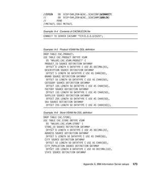 //SYSIN    DD DISP=SHR,DSN=&CAC..SCACCONF(&CONNECT)
//         DD DISP=SHR,DSN=&CAC..SCACSAMP(&DDLIN)
//        PEND
//METAUTL EXEC METAUTL

Example: A-4 Contents of CACMUCON file
CONNECT TO SERVER CACSAMP "TCP/0.0.0.0/5525";




Example: A-5 Product VSAM file DDL definition
DROP TABLE CAC.PRODUCT;
USE TABLE CAC.PRODUCT DBTYPE VSAM
  DS 'NALUR1.CAC.VSAM.PRODUCT' (
 PRODUCT_ID SOURCE DEFINITION DATAMAP
  OFFSET 0 LENGTH 4 DATATYPE C USE AS DECIMAL(6),
 DESCRIPTION SOURCE DEFINITION DATAMAP
  OFFSET 5 LENGTH 50 DATATYPE C USE AS CHAR(50),
 BRAND SOURCE DEFINITION DATAMAP
  OFFSET 55 LENGTH 50 DATATYPE C USE AS CHAR(50),
 CATEGORY SOURCE DEFINITION DATAMAP
  OFFSET 105 LENGTH 50 DATATYPE C USE AS CHAR(50),
 FACTORY SOURCE DEFINITION DATAMAP
  OFFSET 155 LENGTH 50 DATATYPE C USE AS CHAR(50),
 SUPPLIER SOURCE DEFINITION DATAMAP
  OFFSET 205 LENGTH 50 DATATYPE C USE AS CHAR(50),
 SKU SOURCE DEFINITION DATAMAP
  OFFSET 255 LENGTH 50 DATATYPE C USE AS CHAR(50));

Example: A-6 Store VSAM file DDL definition
DROP TABLE CAC.STORE;
USE TABLE CAC.STORE DBTYPE VSAM
  DS 'NALUR1.CAC.VSAM.STORE' (
 STORE_ID SOURCE DEFINITION DATAMAP
  OFFSET 0 LENGTH 4 DATATYPE C USE AS DECIMAL(6),
 ADDRESS SOURCE DEFINITION DATAMAP
  OFFSET 5 LENGTH 50 DATATYPE C USE AS CHAR(50),
 CITY SOURCE DEFINITION DATAMAP
  OFFSET 55 LENGTH 50 DATATYPE C USE AS CHAR(50),
 CITY_POPULATION SOURCE DEFINITION DATAMAP
  OFFSET 105 LENGTH 8 DATATYPE C USE AS DECIMAL(10),
 STATE SOURCE DEFINITION DATAMAP



                                   Appendix A. IBM Information Server setups   573
 