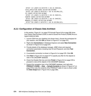 OFFSET 114 LENGTH 50 DATATYPE C USE AS CHAR(50),
               STATE_POPULATION SOURCE DEFINITION DATAMAP
                OFFSET 164 LENGTH 8 DATATYPE C USE AS DECIMAL(10),
               ZIP SOURCE DEFINITION DATAMAP
                OFFSET 173 LENGTH 15 DATATYPE C USE AS CHAR(15),
               COUNTRY SOURCE DEFINITION DATAMAP
                OFFSET 188 LENGTH 50 DATATYPE C USE AS CHAR(50),
               MANAGER_ID SOURCE DEFINITION DATAMAP
                OFFSET 238 LENGTH 4 DATATYPE C USE AS DECIMAL(6));



A.2.3 Configuration of Classic Data Architect
              In this section, Figure A-1 on page 575 through Figure A-8 on page 580 show
              how Classic Data Architect (CDA) is used to access the Product (VSAM) file as a
              logical relational table:
              1. Launch CDA from your desktop (not shown here), choose the workspace for
                 your session, and click OK as shown in Figure A-1 on page 575.
              2. Right-click Connections in Database Explorer and select New Connection
                 as shown in Figure A-2 on page 575.
              3. Provide details of the database manager, JDBC driver and required
                 connection parameters including User ID and Password, and click Test
                 Connection.
              4. A successful connection is shown in Figure A-4 on page 576. Click OK.
              5. Click Next in Figure A-5 on page 577 to specify any filter for the objects to
                 view in the CACSAMP database.
              6. Check the Disable filter box and click Finish in Figure A-6 on page 578 to
                 proceed to view all the objects in the CACSAMP database.
              7. Expand the navigation tree in the CACSAMP database, and right-click
                 PRODUCT (VSAM) → Data → Sample Contents as shown in Figure A-7 on
                 page 579 to view the contents of the PRODUCT table (4 rows is shown under
                 the Data Output tab in Figure A-8 on page 580).




574   IBM InfoSphere DataStage Data Flow and Job Design
 
