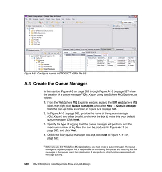 Figure A-8 Configure access to PRODUCT VSAM file 8/8



A.3 Create the Queue Manager
                In this section, Figure A-9 on page 581 through Figure A-16 on page 587 show
                the creation of a queue manager5 QM_Kazan using WebSphere MQ Explorer, as
                follows:
                1. From the WebSphere MQ Explorer window, expand the IBM WebSphere MQ
                   label, then right-click Queue Managers and select New → Queue Manager
                   from the pop-up menu as shown in Figure A-9 on page 581.
                2. In Figure A-10 on page 582, provide the name of the queue manager
                   (QM_Kazan) and other details, and check the box to make this your default
                   queue manager. Click Next.
                3. Specify the type of logging that the queue manager will perform, and the
                   maximum number of log files that can be produced in Figure A-11 on
                   page 583, and click Next.
                4. Check the Start queue manager box and click Next in Figure A-11 on
                   page 583.

                5
                    Before you use the WebSphere MQ applications, you must create a queue manager. The queue
                    manager is a system program that is responsible for maintaining the queues and ensuring that the
                    messages in the queues reach their destination. It also performs other functions associated with
                    message queuing.



580    IBM InfoSphere DataStage Data Flow and Job Design
 