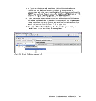 5. In Figure A-12 on page 584, specify the information that enables the
                   WebSphere MQ applications that are running on your machine to
                   communicate with other machines. Check the Create listener configured for
                   TCP/IP box, and enter the port number for WebSphere MQ (default is 1414)
                   as shown in Figure A-13 on page 585. Click Next to continue.
                6. Check the Autoreconnect and Automatically refresh information shown for
                   this queue manager boxes in Figure A-14 on page 586, and click Finish to
                   create your queue manager. It might take a minute to create and start the
                   queue manager as shown in Figure A-15 on page 586.
                7. On successful creation and startup, the status of this queue manager
                   QM_Kazan is shown in Figure A-16 on page 587.




Figure A-9 Create the Queue Manager 1/8




                                                 Appendix A. IBM Information Server setups   581
 