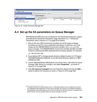Figure A-16 Create the Queue Manager 8/8



A.4 Set up the XA parameters on Queue Manager
                IBM WebSphere MQ has to be configured for the distributed transaction support
                provided by the Distributed Transaction stage described in 2.7, “Distributed
                Transaction (new in Version 8.1)” on page 63 as follows:
                1. Ensure that your DB2 environment variables are set for queue manager
                   processes as well as in your application processes. In particular, you must
                   always set the DB2INSTANCE environment variable before you start the
                   queue manager. The DB2INSTANCE environment variable identifies the DB2
                   instance containing the DB2 databases that are being updated. For example:
                      set DB2INSTANCE=DB2
                2. Copy db2swit.dll6 to the appropriate directory (default location is C:Program
                   FilesIBMWebSphere MQexits on the Microsoft Windows platform) of IBM
                   WebSphere MQ.
                3. Launch IBM WebSphere MQ Explorer (not shown here), right-click the queue
                   manager (QM_Kazan) to configure, and select Properties… as shown in
                   Figure A-17 on page 588.
                4. Click XA resource managers from the Properties dialog and click the Add…
                   button to add an XA resource as shown in Figure A-18 on page 589.




                6
                    The switch load file is a shared library (a DLL on Windows systems) that is loaded by the code in
                    your WebSphere MQ application and the queue manager. Its purpose is to simplify the loading of
                    the database's client shared library, and to return the pointers to the XA functions. The details of the
                    switch load file must be specified before the queue manager is started.



                                                               Appendix A. IBM Information Server setups               587
 