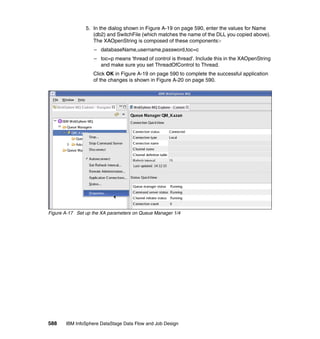 5. In the dialog shown in Figure A-19 on page 590, enter the values for Name
                   (db2) and SwitchFile (which matches the name of the DLL you copied above).
                   The XAOpenString is composed of these components:-
                   – databaseName,username,password,toc=c
                   – toc=p means 'thread of control is thread'. Include this in the XAOpenString
                     and make sure you set ThreadOfControl to Thread.
                   Click OK in Figure A-19 on page 590 to complete the successful application
                   of the changes is shown in Figure A-20 on page 590.




Figure A-17 Set up the XA parameters on Queue Manager 1/4




588    IBM InfoSphere DataStage Data Flow and Job Design
 