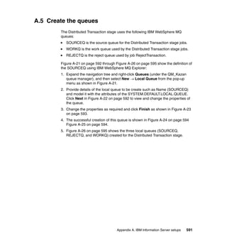A.5 Create the queues
        The Distributed Transaction stage uses the following IBM WebSphere MQ
        queues:
           SOURCEQ is the source queue for the Distributed Transaction stage jobs.
           WORKQ is the work queue used by the Distributed Transaction stage jobs.
           REJECTQ is the reject queue used by job RejectTransaction.

        Figure A-21 on page 592 through Figure A-26 on page 595 show the definition of
        the SOURCEQ using IBM WebSphere MQ Explorer:
        1. Expand the navigation tree and right-click Queues (under the QM_Kazan
           queue manager), and then select New → Local Queue from the pop-up
           menu as shown in Figure A-21.
        2. Provide details of the local queue to be create such as Name (SOURCEQ)
           and model it with the attributes of the SYSTEM.DEFAULT.LOCAL.QUEUE.
           Click Next in Figure A-22 on page 592 to view and change the properties of
           the queue.
        3. Change the properties as required and click Finish as shown in Figure A-23
           on page 593.
        4. The successful creation of this queue is shown in Figure A-24 on page 594
           Figure A-25 on page 594.
        5. Figure A-26 on page 595 shows the three local queues (SOURCEQ,
           REJECTQ, and WORKQ) created for the Distributed Transaction stage.




                                         Appendix A. IBM Information Server setups   591
 