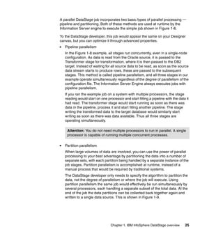 A parallel DataStage job incorporates two basic types of parallel processing —
pipeline and partitioning. Both of these methods are used at runtime by the
Information Server engine to execute the simple job shown in Figure 1-8.

To the DataStage developer, this job would appear the same on your Designer
canvas, but you can optimize it through advanced properties.
   Pipeline parallelism
   In the Figure 1-8 example, all stages run concurrently, even in a single-node
   configuration. As data is read from the Oracle source, it is passed to the
   Transformer stage for transformation, where it is then passed to the DB2
   target. Instead of waiting for all source data to be read, as soon as the source
   data stream starts to produce rows, these are passed to the subsequent
   stages. This method is called pipeline parallelism, and all three stages in our
   example operate simultaneously regardless of the degree of parallelism of the
   configuration file. The Information Server Engine always executes jobs with
   pipeline parallelism.
   If you ran the example job on a system with multiple processors, the stage
   reading would start on one processor and start filling a pipeline with the data it
   had read. The transformer stage would start running as soon as there was
   data in the pipeline, process it and start filling another pipeline. The stage
   writing the transformed data to the target database would similarly start
   writing as soon as there was data available. Thus all three stages are
   operating simultaneously.

    Attention: You do not need multiple processors to run in parallel. A single
    processor is capable of running multiple concurrent processes.

   Partition parallelism
   When large volumes of data are involved, you can use the power of parallel
   processing to your best advantage by partitioning the data into a number of
   separate sets, with each partition being handled by a separate instance of the
   job stages. Partition parallelism is accomplished at runtime, instead of a
   manual process that would be required by traditional systems.
   The DataStage developer only needs to specify the algorithm to partition the
   data, not the degree of parallelism or where the job will execute. Using
   partition parallelism the same job would effectively be run simultaneously by
   several processors, each handling a separate subset of the total data. At the
   end of the job the data partitions can be collected back together again and
   written to a single data source. This is shown in Figure 1-9.




                                 Chapter 1. IBM InfoSphere DataStage overview     25
 