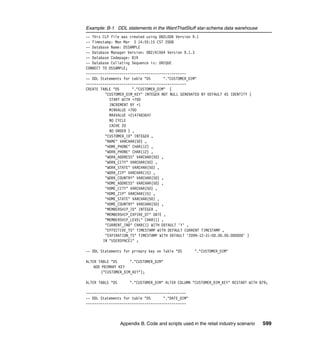 Example: B-1 DDL statements in the WantThatStuff star-schema data warehouse
-- This CLP file was created using DB2LOOK Version 9.1
-- Timestamp: Mon Mar 3 14:55:15 CST 2008
-- Database Name: DSSAMPLE
-- Database Manager Version: DB2/AIX64 Version 9.1.3
-- Database Codepage: 819
-- Database Collating Sequence is: UNIQUE
CONNECT TO DSSAMPLE;
------------------------------------------------
-- DDL Statements for table "DS      "."CUSTOMER_DIM"
------------------------------------------------
CREATE TABLE "DS      "."CUSTOMER_DIM" (
         "CUSTOMER_DIM_KEY" INTEGER NOT NULL GENERATED BY DEFAULT AS IDENTITY (
           START WITH +700
           INCREMENT BY +1
           MINVALUE +700
           MAXVALUE +2147483647
           NO CYCLE
           CACHE 20
           NO ORDER ) ,
         "CUSTOMER_ID" INTEGER ,
         "NAME" VARCHAR(50) ,
         "HOME_PHONE" CHAR(12) ,
         "WORK_PHONE" CHAR(12) ,
         "WORK_ADDRESS" VARCHAR(50) ,
         "WORK_CITY" VARCHAR(50) ,
         "WORK_STATE" VARCHAR(50) ,
         "WORK_ZIP" VARCHAR(15) ,
         "WORK_COUNTRY" VARCHAR(50) ,
         "HOME_ADDRESS" VARCHAR(50) ,
         "HOME_CITY" VARCHAR(50) ,
         "HOME_ZIP" VARCHAR(15) ,
         "HOME_STATE" VARCHAR(50) ,
         "HOME_COUNTRY" VARCHAR(50) ,
         "MEMBERSHIP_ID" INTEGER ,
         "MEMBERSHIP_EXPIRE_DT" DATE ,
         "MEMBERSHIP_LEVEL" CHAR(1) ,
         "CURRENT_IND" CHAR(1) WITH DEFAULT 'Y' ,
         "EFFECTIVE_TS" TIMESTAMP WITH DEFAULT CURRENT TIMESTAMP ,
         "EXPIRATION_TS" TIMESTAMP WITH DEFAULT '2099-12-31-00.00.00.000000' )
        IN "USERSPACE1" ;

-- DDL Statements for primary key on Table "DS       "."CUSTOMER_DIM"

ALTER TABLE "DS       "."CUSTOMER_DIM"
    ADD PRIMARY KEY
        ("CUSTOMER_DIM_KEY");

ALTER TABLE "DS       "."CUSTOMER_DIM" ALTER COLUMN "CUSTOMER_DIM_KEY" RESTART WITH 879;

------------------------------------------------
-- DDL Statements for table "DS      "."DATE_DIM"
------------------------------------------------



                  Appendix B. Code and scripts used in the retail industry scenario   599
 