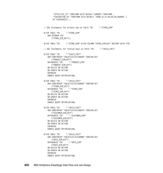 "EFFECTIVE_TS" TIMESTAMP WITH DEFAULT CURRENT TIMESTAMP ,
                       "EXPIRATION_TS" TIMESTAMP WITH DEFAULT '2099-12-31-00.00.00.000000' )
                      IN "USERSPACE1" ;


              -- DDL Statements for primary key on Table "DS        "."STORE_DIM"

              ALTER TABLE "DS       "."STORE_DIM"
                  ADD PRIMARY KEY
                      ("STORE_DIM_KEY");

              ALTER TABLE "DS      "."STORE_DIM" ALTER COLUMN "STORE_DIM_KEY" RESTART WITH 779;

              -- DDL Statements for foreign keys on Table "DS       "."SALES_FACT"

              ALTER TABLE "DS       "."SALES_FACT"
                  ADD CONSTRAINT "SQL071121141338930" FOREIGN KEY
                      ("PRODUCT_DIM_KEY")
                  REFERENCES "DS       "."PRODUCT_DIM"
                      ("PRODUCT_DIM_KEY")
                  ON DELETE NO ACTION
                  ON UPDATE NO ACTION
                  ENFORCED
                  ENABLE QUERY OPTIMIZATION;

              ALTER TABLE "DS       "."SALES_FACT"
                  ADD CONSTRAINT "SQL071121141338950" FOREIGN KEY
                      ("STORE_DIM_KEY")
                  REFERENCES "DS       "."STORE_DIM"
                      ("STORE_DIM_KEY")
                  ON DELETE NO ACTION
                  ON UPDATE NO ACTION
                  ENFORCED
                  ENABLE QUERY OPTIMIZATION;

              ALTER TABLE "DS       "."SALES_FACT"
                  ADD CONSTRAINT "SQL071121141338970" FOREIGN KEY
                      ("CUSTOMER_DIM_KEY")
                  REFERENCES "DS       "."CUSTOMER_DIM"
                      ("CUSTOMER_DIM_KEY")
                  ON DELETE NO ACTION
                  ON UPDATE NO ACTION
                  ENFORCED
                  ENABLE QUERY OPTIMIZATION;

              ALTER TABLE "DS       "."SALES_FACT"
                  ADD CONSTRAINT "SQL071121141338980" FOREIGN KEY
                      ("DATE_DIM_KEY")
                  REFERENCES "DS       "."DATE_DIM"
                      ("DATE_DIM_KEY")
                  ON DELETE NO ACTION
                  ON UPDATE NO ACTION
                  ENFORCED
                  ENABLE QUERY OPTIMIZATION;



602   IBM InfoSphere DataStage Data Flow and Job Design
 