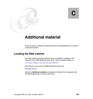 C


  Appendix C.    Additional material
                 This book refers to additional material that can be downloaded from the Internet
                 as described below.



Locating the Web material
                 The Web material associated with this book is available in softcopy on the
                 Internet from the IBM Redbooks Web server. Point your Web browser at:
                 ftp://www.redbooks.ibm.com/redbooks/SG247576

                 Alternatively, you can go to the IBM Redbooks Web site at:
                 ibm.com/redbooks

                 Select the Additional materials and open the directory that corresponds with
                 the IBM Redbooks form number, SG247576.




© Copyright IBM Corp. 2008. All rights reserved.                                              605
 