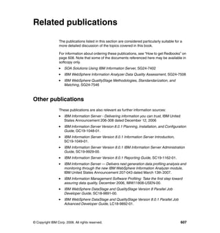 Related publications

                 The publications listed in this section are considered particularly suitable for a
                 more detailed discussion of the topics covered in this book.

                 For information about ordering these publications, see “How to get Redbooks” on
                 page 608. Note that some of the documents referenced here may be available in
                 softcopy only.
                     SOA Solutions Using IBM Information Server, SG24-7402
                     IBM WebSphere Information Analyzer Data Quality Assessment, SG24-7508
                     IBM WebSphere QualityStage Methodologies, Standandarization, and
                     Matching, SG24-7546



Other publications
                 These publications are also relevant as further information sources:
                     IBM Information Server - Delivering information you can trust, IBM United
                     States Announcement 206-308 dated December 12, 2006
                     IBM Information Server Version 8.0.1 Planning, Installation, and Configuration
                     Guide, GC19-1048-01.
                     IBM Information Server Version 8.0.1 Information Server Introduction,
                     SC19-1049-01.
                     IBM Information Server Version 8.0.1 IBM Information Server Administration
                     Guide, SC19-9929-00.
                     IBM Information Server Version 8.0.1 Reporting Guide, SC19-1162-01.
                     IBM Information Server — Delivers next generation data profiling analysis and
                     monitoring through the new IBM WebSphere Information Analyzer module,
                     IBM United States Announcement 207-043 dated March 13th 2007.
                     IBM Information Management Software Profiling: Take the first step toward
                     assuring data quality, December 2006, IMW11808-USEN-00.
                     IBM WebSphere DataStage and QualityStage Version 8 Parallel Job
                     Developer Guide, SC18-9891-00.
                     IBM WebSphere DataStage and QualityStage Version 8.0.1 Parallel Job
                     Advanced Developer Guide, LC18-9892-01.




© Copyright IBM Corp. 2008. All rights reserved.                                                  607
 