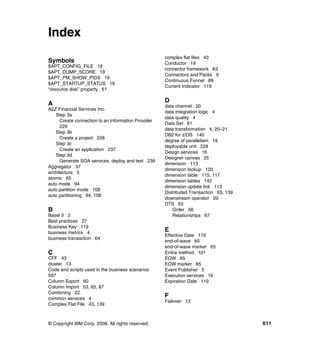 Index
                                                     complex flat files 43
Symbols                                              Conductor 19
$APT_CONFIG_FILE 19
                                                     connector framework 63
$APT_DUMP_SCORE 19
                                                     Connectors and Packs 9
$APT_PM_SHOW_PIDS 19
                                                     Continuous Funnel 89
$APT_STARTUP_STATUS 19
                                                     Current Indicator 119
“resource disk” property 61


A                                                    D
                                                     data channel 20
A2Z Financial Services Inc.
                                                     data integration logic 4
   Step 3a
                                                     data quality 4
      Create connection to an Information Provider
                                                     Data Set 61
      229
                                                     data transformation 4, 20–21
   Step 3b
                                                     DB2 for z/OS 140
      Create a project 228
                                                     degree of parallelism 19
   Step 3c
                                                     deployable unit 228
      Create an application 237
                                                     Design services 16
   Step 3d
                                                     Designer canvas 25
      Generate SOA services, deploy and test 239
                                                     dimension 113
Aggregator 37
                                                     dimension lookup 120
architecture 5
                                                     dimension table 115, 117
atomic 65
                                                     dimension tables 142
auto mode 94
                                                     dimension update link 113
auto partition mode 108
                                                     Distributed Transaction 63, 139
auto partitioning 94, 108
                                                     downstream operator 20
                                                     DTS 63
B                                                        Order 66
Basel II 2                                               Relationships 67
Best practices 27
Business Key 119
business metrics 4
                                                     E
                                                     Effective Date 119
business transaction 64
                                                     end-of-wave 65
                                                     end-of-wave marker 65
C                                                    Entire method 101
CFF 43                                               EOW 65
cluster 13                                           EOW marker 65
Code and scripts used in the business scenarios      Event Publisher 5
597                                                  Execution services 16
Column Export 60                                     Expiration Date 119
Column Import 53, 65, 87
Combining 22
common services 4
                                                     F
                                                     Failover 12
Complex Flat File 43, 139



© Copyright IBM Corp. 2008. All rights reserved.                                       611
 