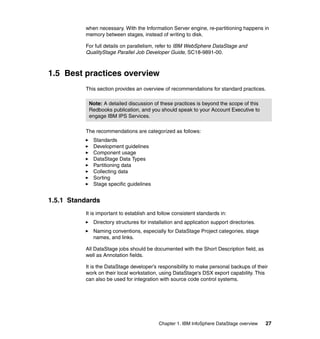 when necessary. With the Information Server engine, re-partitioning happens in
          memory between stages, instead of writing to disk.

          For full details on parallelism, refer to IBM WebSphere DataStage and
          QualityStage Parallel Job Developer Guide, SC18-9891-00.



1.5 Best practices overview
          This section provides an overview of recommendations for standard practices.

           Note: A detailed discussion of these practices is beyond the scope of this
           Redbooks publication, and you should speak to your Account Executive to
           engage IBM IPS Services.

          The recommendations are categorized as follows:
             Standards
             Development guidelines
             Component usage
             DataStage Data Types
             Partitioning data
             Collecting data
             Sorting
             Stage specific guidelines


1.5.1 Standards
          It is important to establish and follow consistent standards in:
             Directory structures for installation and application support directories.
             Naming conventions, especially for DataStage Project categories, stage
             names, and links.

          All DataStage jobs should be documented with the Short Description field, as
          well as Annotation fields.

          It is the DataStage developer’s responsibility to make personal backups of their
          work on their local workstation, using DataStage's DSX export capability. This
          can also be used for integration with source code control systems.




                                           Chapter 1. IBM InfoSphere DataStage overview   27
 