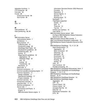 federation functions 4                                   Information Services Director (ISD) Resource
FTP Enterprise 86                                        Providers 10
Full outer 94                                            Repository 9
Funnel 88                                                Service Agents 9
    Continuous Funnel 89                                 Services 8
    Sort Funnel 89                                       Working areas 10
                                                       topologies 11
                                                       Topologies supported
G                                                        Cluster 13
Grid 14
                                                         Grid 14
                                                         Three tier 12
H                                                        Two-tier 11
hash partitioner 67                                    Unified user interface 16
hash partitioning 68, 89                               User clients 7
                                                   IBM Information Server setups 563
                                                       Configure IBM WebSphere Classic Federation
I
IBM Information Server                                 Server for z/OS 565
   Administrative clients 7                        IBM Information Server Web console 7
   architecture 5                                  IBM Tivoli Workload Scheduler LoadLeveler 15
   Best practices 27                               IBM WebSphere Classic Federation Server for z/OS
     Collecting data 31                            10
     Component usage 28                            IBM WebSphere DataStage 15, 17, 21, 36
     DataStage Data Types 29                           Data transformation 21
     Development guidelines 28                           Aggregation 22
     Partitioning data 29                                Basic conversion 22
     Sorting 31                                          Cleansing 22
     Stage specific guidelines 32                        Derivation 22
       Aggregators 32                                    Enrichment 22
       Database Stage 33                                 Normalizing 22
       Join 32                                           Pivoting 22
       Lookup 32                                         Sorting 22
       Transformer 32                                  Jobs 22
     Standards 27                                      main functions 20
   Client-side 6                                       Parallel processing 25
   Common connectors 17                            IBM WebSphere DataStage Administrator client 7
   Common parallel processing engine 17            IBM WebSphere DataStage and QualityStage
   Common repository 17                            Designer 7, 16–17, 61
     Design metadata 17                            IBM WebSphere DataStage and QualityStage
     Operational metadata 17                       Director 16, 61
     Project metadata 17                           IBM WebSphere DataStage Designer 15
   Common services 16                              IBM WebSphere DataStage stages
   Component overview 6                                Aggregator 37
   execution flow 17, 19                               CFF 43
   Runtime architecture 17                             Column Export 60
   Server-side 7                                       Column Import 53
     Connectors and Packs 9                            Complex Flat File 43
     Engine 9                                          Data Set 61
     IBM Information Server engine 9                   Distributed Transaction 63
                                                       DTS 64



612     IBM InfoSphere DataStage Data Flow and Job Design
 