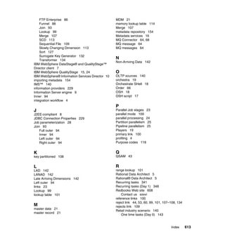 FTP Enterprise 86                             MDM 21
    Funnel 88                                     memory lookup table 114
    Join 93                                       Merge 107
    Lookup 99                                     metadata repository 154
    Merge 107                                     Metadata services 16
    SCD 113                                       MQ Connector 64, 68
    Sequential File 109                           MQ message 64
    Slowly Changing Dimension 113                 MQ messages 64
    Sort 127
    Surrogate Key Generator 132
    Transformer 134
                                                  N
                                                  Non-Arriving Data 142
IBM WebSphere DataStage® and QualityStage™
Director client 7
IBM WebSphere QualityStage 15, 24                 O
IBM WebSphere® Information Services Director 10   OLTP sources 140
importing metadata 154                            orchestra 19
IMS™ 140                                          Orchestrate SHell 18
information providers 229                         Order 66
Information Server engine 9                       OSH 18
Inner 94                                          OSH script 17
integration workflow 4
                                                  P
J                                                 Parallel Job stages 23
J2EE-compliant 8                                  parallel mode 109
JDBC Connection Properties 229                    parallel processing 24
Job parameterization 28                           Partition parallelism 25
Join 93                                           Pipeline parallelism 25
    Full outer 94                                 Players 19
    Inner 94                                      primary link 100
    Left outer 94                                 profiling 4
    Right outer 94                                Purpose codes 118


K                                                 Q
key partitioned 108                               QSAM 43


L                                                 R
LAD 142                                           range lookup 101
LANAD 142                                         Rational Data Architect 5
Late Arriving Dimensions 142                      Rational® Data Architect 5
Left outer 94                                     Recurring tasks 341
links 23                                          Recurring tasks (Day 1) 348
Lookup 99                                         Redbooks Web site 608
lookup table 101                                      Contact us xxxvi
                                                  reference links 100
                                                  reject link 44, 53, 60, 99, 101, 107–108, 134
M                                                 rejects link 109
master data 21
                                                  Retail industry scenario 140
master record 21
                                                      One time tasks (Day 0) 143


                                                                                       Index      613
 