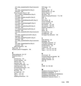 J21_Daily_UpdateDateDim (Day 2) execution    SCD stage 113
     535                                          score 19
     J22_Daily_UpdateSalesFact (Day 2)            Section Leader 19
     execution 535                                Sequential File 87, 109
   Recurring tasks (Day 3) 537                    Service Agents 9
     J07_IL_Daily_LoadSalesStore (Day 3)          SK Chain 120
     execution 541                                Slowly Changing Dimension 113, 139
     J13_Daily_UpdateLookupDim (Day 3)            SOA 4
     execution 544                                Sort 127
     J14_Daily_CreateAllSalesStoreDS (Day 3)      Sort Funnel 89
     execution 546                                source message 65
     J15_Daily_CreateSalesAggDS (Day 3)           source queue 65
     execution 548                                star schema 113, 132
     J16_Daily_CreateScdInputDS (Day 3)           star-schema 139–140
     execution 552                                statutory compliance 2
     J17_DailyCreateSalesFactDS (Day 3)           stderr 20
     execution 554                                stdout 20
     J18_Daily_UpdateStoreDim (Day 3) execution   Surrogate Key 119
     557                                          surrogate key 132
     J19_Daily_UpdateCustomerDim (Day 3)          Surrogate Key Generator 132
     execution 558
     J20_Daily_UpdateProductDim (Day 3)
     execution 559
                                                  T
                                                  table definition 53
     J21_Daily_UpdateDateDim (Day 3) execution
                                                  topologies 69
     560
                                                  Topologies supported 10
     J22_Daily_UpdateSalesFact (Day 3)
                                                  transaction boundary 64
     execution 560
                                                  transformations 134
   sales transactions 140
                                                  Transformer 134
Right outer 94
                                                  Type 1 114–115, 119, 142
Runtime Column Propagation 136
                                                  Type 2 114–115, 119, 142

S                                                 U
same partitioning 94, 127
                                                  unit-of-work 64
Sarbanes-Oxley 2
                                                  Universal Resource Identifier 86
SCD
                                                  update input links 107
   business key 119
                                                  upstream operator 20
   Current Indicator 119
                                                  URI 86
   effective date 119
   expiration date 119
   Loading the fact table 115                     V
   matching record 120                            VSAM 43, 140, 564
   Processing dimensions 115
   Purpose codes 118
                                                  W
   SK Chain 120                                   WebSphere Business Glossary 5
   surrogate key 119                              WebSphere DataStage 3
   Type 1 114, 119                                WebSphere DataStage and WebSphere
   Type 2 114, 119                                QualityStage Administrator 16
   Updating dimensions 115                        WebSphere Federation Server 5



                                                                                     Index   615
 