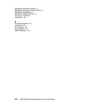 WebSphere Information Analyzer 4
WebSphere Information Services Director 4
WebSphere QualityStage 4
WebSphere Replication Server 5
work queue 64–65, 69
write failure 134


X
XA global transaction 65
XA protocol 65
XA transaction 65
XA transactions 63
XMETA database 154




616     IBM InfoSphere DataStage Data Flow and Job Design
 