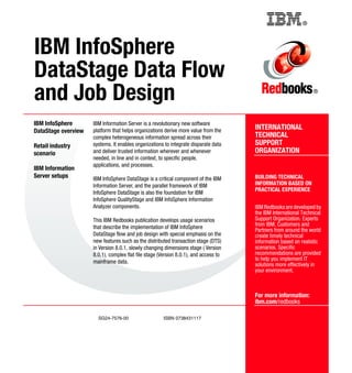 Back cover                                          ®




IBM InfoSphere
DataStage Data Flow
and Job Design                                                                                                   ®




IBM InfoSphere       IBM Information Server is a revolutionary new software
DataStage overview   platform that helps organizations derive more value from the     INTERNATIONAL
                     complex heterogeneous information spread across their            TECHNICAL
Retail industry      systems. It enables organizations to integrate disparate data    SUPPORT
scenario             and deliver trusted information wherever and whenever            ORGANIZATION
                     needed, in line and in context, to specific people,
                     applications, and processes.
IBM Information
Server setups        IBM InfoSphere DataStage is a critical component of the IBM      BUILDING TECHNICAL
                     Information Server, and the parallel framework of IBM            INFORMATION BASED ON
                                                                                      PRACTICAL EXPERIENCE
                     InfoSphere DataStage is also the foundation for IBM
                     InfoSphere QualityStage and IBM InfoSphere Information
                     Analyzer components.                                             IBM Redbooks are developed by
                                                                                      the IBM International Technical
                     This IBM Redbooks publication develops usage scenarios           Support Organization. Experts
                     that describe the implementation of IBM InfoSphere               from IBM, Customers and
                                                                                      Partners from around the world
                     DataStage flow and job design with special emphasis on the       create timely technical
                     new features such as the distributed transaction stage (DTS)     information based on realistic
                     in Version 8.0.1, slowly changing dimensions stage ( Version     scenarios. Specific
                     8.0.1), complex flat file stage (Version 8.0.1), and access to   recommendations are provided
                     mainframe data.                                                  to help you implement IT
                                                                                      solutions more effectively in
                                                                                      your environment.



                                                                                      For more information:
                                                                                      ibm.com/redbooks

                       SG24-7576-00                    ISBN 0738431117
 