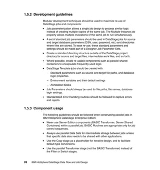 1.5.2 Development guidelines
              Modular development techniques should be used to maximize re-use of
              DataStage jobs and components:
                  Job parameterization allows a single job design to process similar logic
                  instead of creating multiple copies of the same job. The Multiple-Instance job
                  property allows multiple invocations of the same job to run simultaneously.
                  A set of standard job parameters should be used in DataStage jobs for source
                  and target database parameters (DSN, user, password, etc.) and directories
                  where files are stored. To ease re-use, these standard parameters and
                  settings should be made part of a Designer Job Parameter Sets.
                  Create a standard directory structure outside of the DataStage project
                  directory for source and target files, intermediate work files, and so forth.
                  Where possible, create re-usable components such as parallel shared
                  containers to encapsulate frequently-used logic.
                  DataStage Template jobs should be created with:
                  – Standard parameters such as source and target file paths, and database
                    login properties
                  – Environment variables and their default settings
                  – Annotation blocks
                  Job Parameters should always be used for file paths, file names, database
                  login settings.
                  Standardized Error Handling routines should be followed to capture errors
                  and rejects.


1.5.3 Component usage
              The following guidelines should be followed when constructing parallel jobs in
              IBM InfoSphere DataStage Enterprise Edition:
                  Never use Server Edition components (BASIC Transformer, Server Shared
                  Containers) within a parallel job. BASIC Routines are appropriate only for job
                  control sequences.
                  Always use parallel Data Sets for intermediate storage between jobs unless
                  that specific data also needs to be shared with other applications.
                  Use the Copy stage as a placeholder for iterative design, and to facilitate
                  default type conversions.
                  Use the parallel Transformer stage (not the BASIC Transformer) instead of
                  the Filter or Switch stages.



28   IBM InfoSphere DataStage Data Flow and Job Design
 
