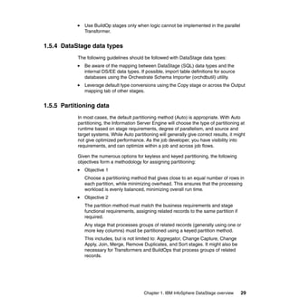 Use BuildOp stages only when logic cannot be implemented in the parallel
              Transformer.


1.5.4 DataStage data types
           The following guidelines should be followed with DataStage data types:
              Be aware of the mapping between DataStage (SQL) data types and the
              internal DS/EE data types. If possible, import table definitions for source
              databases using the Orchestrate Schema Importer (orchdbutil) utility.
              Leverage default type conversions using the Copy stage or across the Output
              mapping tab of other stages.


1.5.5 Partitioning data
           In most cases, the default partitioning method (Auto) is appropriate. With Auto
           partitioning, the Information Server Engine will choose the type of partitioning at
           runtime based on stage requirements, degree of parallelism, and source and
           target systems. While Auto partitioning will generally give correct results, it might
           not give optimized performance. As the job developer, you have visibility into
           requirements, and can optimize within a job and across job flows.

           Given the numerous options for keyless and keyed partitioning, the following
           objectives form a methodology for assigning partitioning:
              Objective 1
              Choose a partitioning method that gives close to an equal number of rows in
              each partition, while minimizing overhead. This ensures that the processing
              workload is evenly balanced, minimizing overall run time.
              Objective 2
              The partition method must match the business requirements and stage
              functional requirements, assigning related records to the same partition if
              required.
              Any stage that processes groups of related records (generally using one or
              more key columns) must be partitioned using a keyed partition method.
              This includes, but is not limited to: Aggregator, Change Capture, Change
              Apply, Join, Merge, Remove Duplicates, and Sort stages. It might also be
              necessary for Transformers and BuildOps that process groups of related
              records.




                                            Chapter 1. IBM InfoSphere DataStage overview     29
 