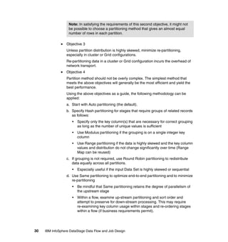 Note: In satisfying the requirements of this second objective, it might not
                   be possible to choose a partitioning method that gives an almost equal
                   number of rows in each partition.

                  Objective 3
                  Unless partition distribution is highly skewed, minimize re-partitioning,
                  especially in cluster or Grid configurations.
                  Re-partitioning data in a cluster or Grid configuration incurs the overhead of
                  network transport.
                  Objective 4
                  Partition method should not be overly complex. The simplest method that
                  meets the above objectives will generally be the most efficient and yield the
                  best performance.
                  Using the above objectives as a guide, the following methodology can be
                  applied:
                  a. Start with Auto partitioning (the default).
                  b. Specify Hash partitioning for stages that require groups of related records
                     as follows:
                     •   Specify only the key column(s) that are necessary for correct grouping
                         as long as the number of unique values is sufficient
                     •   Use Modulus partitioning if the grouping is on a single integer key
                         column
                     •   Use Range partitioning if the data is highly skewed and the key column
                         values and distribution do not change significantly over time (Range
                         Map can be reused)
                  c. If grouping is not required, use Round Robin partitioning to redistribute
                     data equally across all partitions.
                     •   Especially useful if the input Data Set is highly skewed or sequential
                  d. Use Same partitioning to optimize end-to-end partitioning and to minimize
                     re-partitioning
                     •   Be mindful that Same partitioning retains the degree of parallelism of
                         the upstream stage
                     •   Within a flow, examine up-stream partitioning and sort order and
                         attempt to preserve for down-stream processing. This may require
                         re-examining key column usage within stages and re-ordering stages
                         within a flow (if business requirements permit).




30   IBM InfoSphere DataStage Data Flow and Job Design
 