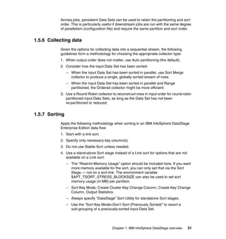 Across jobs, persistent Data Sets can be used to retain the partitioning and sort
           order. This is particularly useful if downstream jobs are run with the same degree
           of parallelism (configuration file) and require the same partition and sort order.


1.5.6 Collecting data
           Given the options for collecting data into a sequential stream, the following
           guidelines form a methodology for choosing the appropriate collector type:
           1. When output order does not matter, use Auto partitioning (the default).
           2. Consider how the input Data Set has been sorted:
                – When the input Data Set has been sorted in parallel, use Sort Merge
                  collector to produce a single, globally sorted stream of rows.
                – When the input Data Set has been sorted in parallel and Range
                  partitioned, the Ordered collector might be more efficient.
           3. Use a Round Robin collector to reconstruct rows in input order for round-robin
              partitioned input Data Sets, as long as the Data Set has not been
              re-partitioned or reduced.


1.5.7 Sorting
           Apply the following methodology when sorting in an IBM InfoSphere DataStage
           Enterprise Edition data flow:
           1. Start with a link sort.
           2. Specify only necessary key column(s).
           3. Do not use Stable Sort unless needed.
           4. Use a stand-alone Sort stage instead of a Link sort for options that are not
              available on a Link sort:
                – The “Restrict Memory Usage” option should be included here. If you want
                  more memory available for the sort, you can only set that via the Sort
                  Stage — not on a sort link. The environment variable
                  $APT_TSORT_STRESS_BLOCKSIZE can also be used to set sort
                  memory usage (in MB) per partition.
                – Sort Key Mode, Create Cluster Key Change Column, Create Key Change
                  Column, Output Statistics.
                – Always specify “DataStage” Sort Utility for standalone Sort stages.
                – Use the “Sort Key Mode=Don’t Sort (Previously Sorted)” to resort a
                  sub-grouping of a previously-sorted input Data Set.




                                            Chapter 1. IBM InfoSphere DataStage overview     31
 