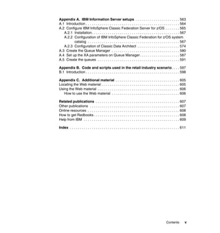 Appendix A. IBM Information Server setups . . . . . . . . . . . . . . . . . . . . . . 563
A.1 Introduction . . . . . . . . . . . . . . . . . . . . . . . . . . . . . . . . . . . . . . . . . . . . . . . 564
A.2 Configure IBM InfoSphere Classic Federation Server for z/OS . . . . . . . 565
   A.2.1 Installation. . . . . . . . . . . . . . . . . . . . . . . . . . . . . . . . . . . . . . . . . . . . 567
   A.2.2 Configuration of IBM InfoSphere Classic Federation for z/OS system
         catalog . . . . . . . . . . . . . . . . . . . . . . . . . . . . . . . . . . . . . . . . . . . . . . 567
   A.2.3 Configuration of Classic Data Architect . . . . . . . . . . . . . . . . . . . . . 574
A.3 Create the Queue Manager . . . . . . . . . . . . . . . . . . . . . . . . . . . . . . . . . . 580
A.4 Set up the XA parameters on Queue Manager. . . . . . . . . . . . . . . . . . . . 587
A.5 Create the queues . . . . . . . . . . . . . . . . . . . . . . . . . . . . . . . . . . . . . . . . . 591

Appendix B. Code and scripts used in the retail industry scenario. . . . 597
B.1 Introduction . . . . . . . . . . . . . . . . . . . . . . . . . . . . . . . . . . . . . . . . . . . . . . . 598

Appendix C. Additional material . . . . . . . . . . . . . . . . . . . . . . . . . . . . . . . . 605
Locating the Web material . . . . . . . . . . . . . . . . . . . . . . . . . . . . . . . . . . . . . . . 605
Using the Web material . . . . . . . . . . . . . . . . . . . . . . . . . . . . . . . . . . . . . . . . . 606
   How to use the Web material . . . . . . . . . . . . . . . . . . . . . . . . . . . . . . . . . . 606

Related publications . . . . . . . . . . . . . . . . . . . . . . . . . . . . . . . . . . . . . . . . . . 607
Other publications . . . . . . . . . . . . . . . . . . . . . . . . . . . . . . . . . . . . . . . . . . . . . 607
Online resources . . . . . . . . . . . . . . . . . . . . . . . . . . . . . . . . . . . . . . . . . . . . . . 608
How to get Redbooks . . . . . . . . . . . . . . . . . . . . . . . . . . . . . . . . . . . . . . . . . . . 608
Help from IBM . . . . . . . . . . . . . . . . . . . . . . . . . . . . . . . . . . . . . . . . . . . . . . . . 609

Index . . . . . . . . . . . . . . . . . . . . . . . . . . . . . . . . . . . . . . . . . . . . . . . . . . . . . . . 611




                                                                                                    Contents         v
 