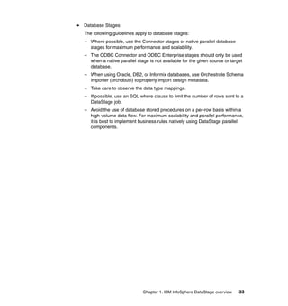 Database Stages
The following guidelines apply to database stages:
– Where possible, use the Connector stages or native parallel database
  stages for maximum performance and scalability.
– The ODBC Connector and ODBC Enterprise stages should only be used
  when a native parallel stage is not available for the given source or target
  database.
– When using Oracle, DB2, or Informix databases, use Orchestrate Schema
  Importer (orchdbutil) to properly import design metadata.
– Take care to observe the data type mappings.
– If possible, use an SQL where clause to limit the number of rows sent to a
  DataStage job.
– Avoid the use of database stored procedures on a per-row basis within a
  high-volume data flow. For maximum scalability and parallel performance,
  it is best to implement business rules natively using DataStage parallel
  components.




                            Chapter 1. IBM InfoSphere DataStage overview    33
 