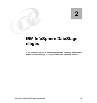 2


    Chapter 2.   IBM InfoSphere DataStage
                 stages
                 In this chapter we provide an overview of some of the commonly used stages in
                 IBM InfoSphere DataStage, including the new stages available in Version 8.1.




© Copyright IBM Corp. 2008. All rights reserved.                                            35
 