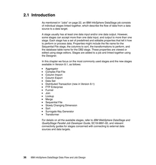 2.1 Introduction
              As mentioned in “Jobs” on page 22, an IBM InfoSphere DataStage job consists
              of individual stages linked together, which describe the flow of data from a data
              source to a data target.

              A stage usually has at least one data input and/or one data output. However,
              some stages can accept more than one data input, and output to more than one
              stage. Each stage has a set of predefined and editable properties that tell it how
              to perform or process data. Properties might include the file name for the
              Sequential File stage, the columns to sort, the transformations to perform, and
              the database table name for the DB2 stage. These properties are viewed or
              edited using stage editors. Stages are added to a job and linked together using
              the Designer.

              In this chapter we focus on the most commonly used stages and the new stages
              available in Version 8.1, as follows:
                  Aggregator
                  Complex Flat File
                  Column Import
                  Column Export
                  Data Set
                  Distributed Transaction (new in Version 8.1)
                  FTP Enterprise
                  Funnel
                  Join
                  Lookup
                  Merge
                  Sequential File
                  Slowly Changing Dimension
                  Sort
                  Surrogate Key Generator
                  Transformer

              For details on all the available stages, refer to IBM WebSphere DataStage and
              QualityStage Parallel Job Developer Guide, SC18-9891-00, and relevant
              connectivity guides for stages concerned with connecting to external data
              sources and data targets.




36   IBM InfoSphere DataStage Data Flow and Job Design
 