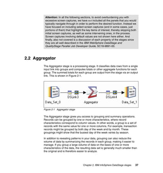Attention: In all the following sections, to avoid overburdening you with
         excessive screen captures, we have not included all the panels that you would
         typically navigate through in order to perform the desired function. Instead we
         have focused on including select screen captures (and in some cases, just
         portions of them) that highlight the key items of interest, thereby skipping both
         initial screen captures, as well as some intervening ones, in the process.
         Screen captures involving default values are not shown here either. And
         finally, also not covered is a discussion of each property of the stages since
         they are all well described in the IBM WebSphere DataStage and
         QualityStage Parallel Job Developer Guide, SC18-9891-00.



2.2 Aggregator
        The Aggregator stage is a processing stage. It classifies data rows from a single
        input link into groups and computes totals or other aggregate functions for each
        group. The summed totals for each group are output from the stage via an output
        link. This is shown in Figure 2-1.




        Figure 2-1 Aggregator stage

        The Aggregator stage gives you access to grouping and summary operations.
        Records can be grouped by one or more characteristics, where record
        characteristics correspond to column values. In other words, a group is a set of
        records with the same value for one or more columns. For example, transaction
        records might be grouped by both day of the week and by month. These
        groupings might show that the busiest day of the week varies by season.

        In addition to revealing patterns in your data, grouping can also reduce the
        volume of data by summarizing the records in each group, making it easier to
        manage. If you group a large volume of data on the basis of one or more
        characteristics of the data, the resulting data set is generally much smaller than
        the original and is therefore easier to analyze.




                                          Chapter 2. IBM InfoSphere DataStage stages     37
 