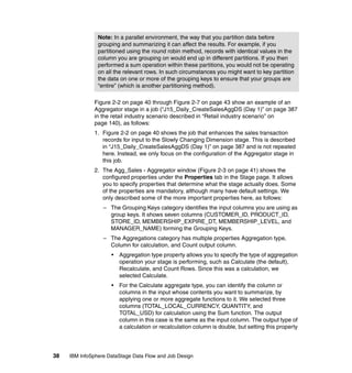Note: In a parallel environment, the way that you partition data before
                grouping and summarizing it can affect the results. For example, if you
                partitioned using the round robin method, records with identical values in the
                column you are grouping on would end up in different partitions. If you then
                performed a sum operation within these partitions, you would not be operating
                on all the relevant rows. In such circumstances you might want to key partition
                the data on one or more of the grouping keys to ensure that your groups are
                “entire” (which is another partitioning method).

              Figure 2-2 on page 40 through Figure 2-7 on page 43 show an example of an
              Aggregator stage in a job (“J15_Daily_CreateSalesAggDS (Day 1)” on page 387
              in the retail industry scenario described in “Retail industry scenario” on
              page 140), as follows:
              1. Figure 2-2 on page 40 shows the job that enhances the sales transaction
                 records for input to the Slowly Changing Dimension stage. This is described
                 in “J15_Daily_CreateSalesAggDS (Day 1)” on page 387 and is not repeated
                 here. Instead, we only focus on the configuration of the Aggregator stage in
                 this job.
              2. The Agg_Sales - Aggregator window (Figure 2-3 on page 41) shows the
                 configured properties under the Properties tab in the Stage page. It allows
                 you to specify properties that determine what the stage actually does. Some
                 of the properties are mandatory, although many have default settings. We
                 only described some of the more important properties here, as follows:
                  – The Grouping Keys category identifies the input columns you are using as
                    group keys. It shows seven columns (CUSTOMER_ID, PRODUCT_ID,
                    STORE_ID, MEMBERSHIP_EXPIRE_DT, MEMBERSHIP_LEVEL, and
                    MANAGER_NAME) forming the Grouping Keys.
                  – The Aggregations category has multiple properties Aggregation type,
                    Column for calculation, and Count output column.
                     •   Aggregation type property allows you to specify the type of aggregation
                         operation your stage is performing, such as Calculate (the default),
                         Recalculate, and Count Rows. Since this was a calculation, we
                         selected Calculate.
                     •   For the Calculate aggregate type, you can identify the column or
                         columns in the input whose contents you want to summarize, by
                         applying one or more aggregate functions to it. We selected three
                         columns (TOTAL_LOCAL_CURRENCY, QUANTITY, and
                         TOTAL_USD) for calculation using the Sum function. The output
                         column in this case is the same as the input column. The output type of
                         a calculation or recalculation column is double, but setting this property




38   IBM InfoSphere DataStage Data Flow and Job Design
 