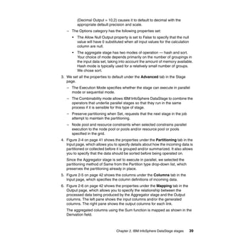 (Decimal Output = 10,2) causes it to default to decimal with the
          appropriate default precision and scale.
   – The Options category has the following properties set:
      •   The Allow Null Output property is set to False to specify that the null
          value will have 0 substituted when all input values for the calculation
          column are null.
      •   The aggregate stage has two modes of operation — hash and sort.
          Your choice of mode depends primarily on the number of groupings in
          the input data set, taking into account the amount of memory available.
          Hash mode is typically used for a relatively small number of groups.
          We chose sort.
3. We set all the properties to default under the Advanced tab in the Stage
   page.
   – The Execution Mode specifies whether the stage can execute in parallel
     mode or sequential mode.
   – The Combinability mode allows IBM InfoSphere DataStage to combine the
     operators that underlie parallel stages so that they run in the same
     process if it is sensible for this type of stage.
   – Preserve partitioning when Set, requests that the next stage in the job
     attempt to maintain the partitioning.
   – Node pool and resource constraints when selected constrains parallel
     execution to the node pool or pools and/or resource pool or pools
     specified in the grid.
4. Figure 2-4 on page 41 shows the properties under the Partitioning tab in the
   Input page, which allows you to specify details about how the incoming data is
   partitioned or collected before it is grouped and/or summarized. It also allows
   you to specify that the data should be sorted before being operated on.
   Since the Aggregator stage is set to execute in parallel, we selected the
   partitioning method of Same from the Partition type drop-down list, which
   preserves the partitioning already in place.
5. Figure 2-5 on page 42 shows the columns under the Columns tab in the
   Input page, which specifies the column definitions of incoming data.
6. Figure 2-6 on page 42 shows the properties under the Mapping tab in the
   Output page, which allows you to specify the relationship between the
   processed data being produced by the Aggregator stage and the Output
   columns. The left pane shows the input columns and/or the generated
   columns. The right pane shows the output columns for each link.
   The aggregated columns using the Sum function is mapped as shown in the
   Derivation field.



                                  Chapter 2. IBM InfoSphere DataStage stages        39
 