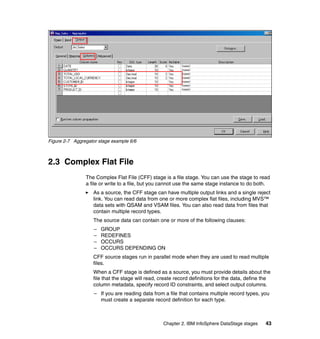 Figure 2-7 Aggregator stage example 6/6



2.3 Complex Flat File
                The Complex Flat File (CFF) stage is a file stage. You can use the stage to read
                a file or write to a file, but you cannot use the same stage instance to do both.
                   As a source, the CFF stage can have multiple output links and a single reject
                   link. You can read data from one or more complex flat files, including MVS™
                   data sets with QSAM and VSAM files. You can also read data from files that
                   contain multiple record types.
                   The source data can contain one or more of the following clauses:
                    –   GROUP
                    –   REDEFINES
                    –   OCCURS
                    –   OCCURS DEPENDING ON
                   CFF source stages run in parallel mode when they are used to read multiple
                   files.
                   When a CFF stage is defined as a source, you must provide details about the
                   file that the stage will read, create record definitions for the data, define the
                   column metadata, specify record ID constraints, and select output columns.
                    – If you are reading data from a file that contains multiple record types, you
                      must create a separate record definition for each type.



                                                   Chapter 2. IBM InfoSphere DataStage stages    43
 