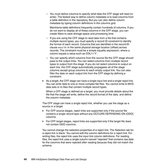 – You must define columns to specify what data the CFF stage will read (or
                    write). The fastest way to define column metadata is to load columns from
                    a table definition in the repository. But you can also define column
                    metadata by typing column definitions in the columns grid.
                     Mainframe table definitions frequently contain hundreds of columns. If you
                     do not want to display all of these columns in the CFF stage, you can
                     create fillers to save storage space and processing time.
                  – If you are using the CFF stage to read data from a file that contains
                    multiple record types, you must specify a record ID constraint to identify
                    the format of each record. Columns that are identified in the record ID
                    clause must be in the same physical storage location (offset) across
                    records. The constraint must be a simple equality expression, where a
                    column equals a value such as COL1=’Y’.
                  – You can specify which columns from the source file the CFF stage should
                    pass to the output links. You can select columns from multiple record
                    types to output from the stage. If you do not select columns to output on
                    each link, the CFF stage automatically propagates all of the stage
                    columns except group columns to each empty output link. You can also
                    filter the data on each output link from the CFF stage by defining a
                    constraint.
                  As a target, the CFF stage can have a single input link and a single reject link.
                  You can write data to one or more complex flat files. You cannot write to MVS
                  data sets or to files that contain multiple record types.
                  When a CFF stage is defined as a target, you must provide details about the
                  file that the stage will write, define the record format of the data, and define
                  the column metadata.

              The CFF stage can have a single reject link, whether you use the stage as a
              source or a target.
                  For CFF source stages, reject links are supported only if the source file
                  contains a single record type without any OCCURS DEPENDING ON (ODO)
                  columns.
                  For CFF target stages, reject links are supported only if the target file does
                  not contain ODO columns.

              You cannot change the selection properties of a reject link. The Selection tab for
              a reject link is blank. You cannot edit the column definitions for a reject link. For
              writing files, the reject link uses the input link column definitions. For reading
              files, the reject link uses a single column named “rejected” that contains raw data
              for the columns that were rejected after reading because they did not match the
              schema.




44   IBM InfoSphere DataStage Data Flow and Job Design
 