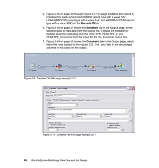 5. Figure 2-15 on page 49 through Figure 2-17 on page 50 define the record ID
                    constraint for each record (CUSTOMER record type with a value ‘CD’,
                    HOMEADDRESS record type with a value ‘HA’, and WORKADDRESS record
                    type with a value ‘WA’) on the Records ID tab.
                 6. Figure 2-18 on page 51 shows the Selection tab in the Output page, which
                    specifies how to read data from the source file. It shows the selection of
                    multiple columns (excluding only the RECTYPE, RECTYPE_2, and
                    RECTYPE_3 columns from the input) for the Trx_Customer output link.
                 7. Figure 2-19 on page 52 shows the Constraint tab in the Output page, which
                    filters the rows (based on the values ‘CD’, ‘HA’, and ‘WA’ in the record type
                    columns in this case) on the output.




Figure 2-9 Complex Flat File stage example 1/11




                 Figure 2-10 Complex Flat File stage example 2/11




46    IBM InfoSphere DataStage Data Flow and Job Design
 