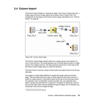 2.4 Column Import
        The Column Import stage is a restructure stage. It can have a single input link, a
        single output link and a single reject link as shown here in Figure 2-20. The
        complement to this stage is the Column Export stage, described in 2.5, “Column
        Export” on page 60.




        Figure 2-20 Column Import stage

        The Column Import stage imports data from a single column and outputs it to
        one or more columns. You would typically use it to divide data arriving in a single
        column into multiple columns. The data would be structured in some way to tell
        the Column Import stage where to make the divisions.

        The input column must be a string or binary data; the output columns can be any
        data type.

        You supply an import table definition to specify the target columns and their
        types. This also determines the order in which data from the import column is
        written to output columns. Information about the format of the incoming column
        (for example, how it is delimited) must be provided. You can optionally save
        reject1 records and write them to a reject link. In addition to importing a column
        you can also pass other columns straight through the stage. So, for example, you
        could pass a key column straight through.
        1
            Records whose import was rejected



                                                Chapter 2. IBM InfoSphere DataStage stages   53
 