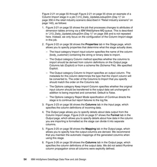 Figure 2-21 on page 55 through Figure 2-21 on page 55 show an example of a
              Column Import stage in a job (“J13_Daily_UpdateLookupDim (Day 1)” on
              page 356 in the retail industry scenario described in “Retail industry scenario” on
              page 140), as follows:
              1. Figure 2-21 on page 55 shows the job that processes changes to attributes of
                 dimension tables arriving via a IBM WebSphere MQ queue. This is described
                 in “J13_Daily_UpdateLookupDim (Day 1)” on page 356 and is not repeated
                 here. Instead, we only focus on the configuration of the Column Import stage
                 in this job.
              2. Figure 2-22 on page 56 shows the Properties tab in the Stage page, which
                 allows you to specify properties that determine what the stage actually does.
                  – The Input category Import input column specifies the name of the column
                    (body_customer) containing the string or binary data to import.
                  – The Output category Column method specifies whether the columns to
                    import should be derived from column definitions on the Output page
                    Columns tab (Explicit) or from a schema file (Schema File). We specified
                    Explicit.
                  – The Output category Column to Import specifies an output column. The
                    metadata for this column determines the type that the import column will
                    be converted to. The order of the Columns to Import that you specify
                    should match the order on the Columns tab.
                  – The Options category Keep Import Column specifies whether the original
                    input column should be transferred to the output data set unchanged in
                    addition to being imported and converted. Default is False.
                  – The Options category Reject Mode specification of Continue directs the
                    stage is to continue but report failures to the log file.
              3. Figure 2-23 on page 56 shows the Columns tab in the Input page, which
                 specifies the column definitions of incoming data.
              4. The Output page allows you to specify details about data output from the
                 Column Import stage. Figure 2-24 on page 57 shows the Format tab in the
                 Output page, which allows you to specify details about how data in the column
                 you are importing is formatted so the stage can divide it into separate
                 columns.
              5. Figure 2-25 on page 58 shows the Mapping tab in the Output page, which
                 allows you to specify how the output columns are derived. We recommend
                 that you maintain the automatic mappings of the generated columns when
                 using this stage.
              6. Figure 2-26 on page 59 shows the Columns tab in the Output page, which
                 specifies the column definitions of the output data. We did not select Runtime
                 column propagation since all columns were explicitly defined.



54   IBM InfoSphere DataStage Data Flow and Job Design
 