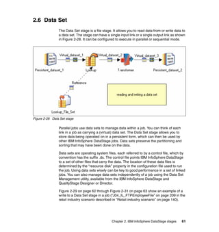 2.6 Data Set
                The Data Set stage is a file stage. It allows you to read data from or write data to
                a data set. The stage can have a single input link or a single output link as shown
                in Figure 2-28. It can be configured to execute in parallel or sequential mode.




Figure 2-28 Data Set stage

                Parallel jobs use data sets to manage data within a job. You can think of each
                link in a job as carrying a (virtual) data set. The Data Set stage allows you to
                store data being operated on in a persistent form, which can then be used by
                other IBM InfoSphere DataStage jobs. Data sets preserve the partitioning and
                sorting that may have been done on the data.

                Data sets are operating system files, each referred to by a control file, which by
                convention has the suffix .ds. The control file points IBM InfoSphere DataStage
                to a set of other files that carry the data. The location of these data files is
                determined by the “resource disk” property in the configuration file used to run
                the job. Using data sets wisely can be key to good performance in a set of linked
                jobs. You can also manage data sets independently of a job using the Data Set
                Management utility, available from the IBM InfoSphere DataStage and
                QualityStage Designer or Director.

                Figure 2-29 on page 62 through Figure 2-31 on page 63 show an example of a
                write to a Data Set stage in a job (“J04_IL_FTPEmployeeFile” on page 209 in the
                retail industry scenario described in “Retail industry scenario” on page 140).




                                                   Chapter 2. IBM InfoSphere DataStage stages      61
 