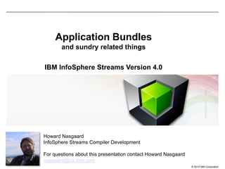 © 2015 IBM Corporation
Application Bundles
and sundry related things
IBM InfoSphere Streams Version 4.0
Howard Nasgaard
InfoSphere Streams Compiler Development
For questions about this presentation contact Howard Nasgaard
nasgaard@ca.ibm.com
 