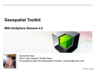 © 2015 IBM Corporation
Geospatial Toolkit
IBM InfoSphere Streams 4.0
Samantha Chan
Team Lead, Streams Toolkits Team
For questions about this presentation contact: chanskw@ca.ibm.com
 