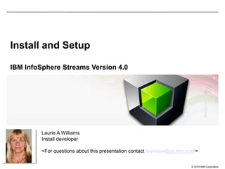 © 2015 IBM Corporation
Install and Setup
IBM InfoSphere Streams Version 4.0
Laurie A Williams
Install developer
<For questions about this presentation contact laurieaw@us.ibm.com>
 