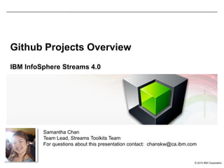 © 2015 IBM Corporation
Github Projects Overview
IBM InfoSphere Streams 4.0
Samantha Chan
Team Lead, Streams Toolkits Team
For questions about this presentation contact: chanskw@ca.ibm.com
 